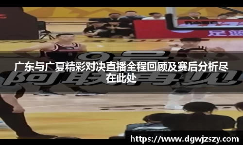 广东与广夏精彩对决直播全程回顾及赛后分析尽在此处